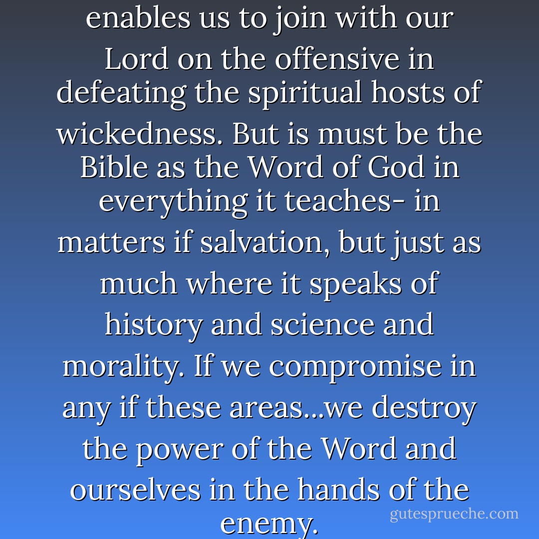 The Bible is the weapon which enables us to join with our Lord on the offensive in defeating the spiritual hosts of wickedness. But is must be the Bible as the Word of God in everything it teaches- in matters if salvation, but just as much where it speaks of history and science and morality. If we compromise in any if these areas...we destroy the power of the Word and ourselves in the hands of the enemy. - Francis A. Schaeffer