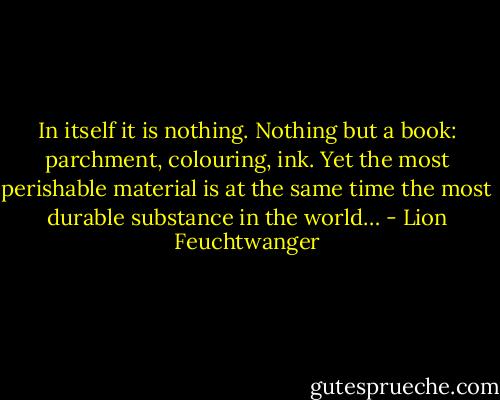 In itself it is nothing. Nothing but a book: parchment, colouring, ink. Yet the most perishable material is at the same time the most durable substance in the world… - Lion Feuchtwanger