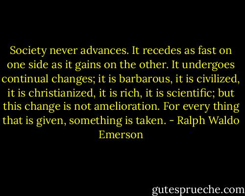 Society never advances. It recedes as fast on one side as it gains on the other. It undergoes continual changes; it is barbarous, it is civilized, it is christianized, it is rich, it is scientific; but this change is not amelioration. For every thing that is given, something is taken. - Ralph Waldo Emerson
