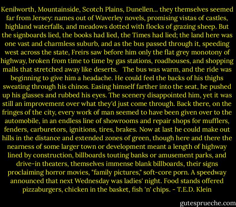 Kenilworth, Mountainside, Scotch Plains, Dunellen... they themselves seemed far from Jersey: names out of Waverley novels, promising vistas of castles, highland waterfalls, and meadows dotted with flocks of grazing sheep. But the signboards lied, the books had lied, the Times had lied; the land here was one vast and charmless suburb, and as the bus passed through it, speeding west across the state, Freirs saw before him only the flat grey monotony of highway, broken from time to time by gas stations, roadhouses, and shopping malls that stretched away like deserts. <br /><br />The bus was warm, and the ride was beginning to give him a headache. He could feel the backs of his thighs sweating through his chinos. Easing himself farther into the seat, he pushed up his glasses and rubbed his eyes. The scenery disappointed him, yet it was still an improvement over what they'd just come through. Back there, on the fringes of the city, every work of man seemed to have been given over to the automobile, in an endless line of showrooms and repair shops for mufflers, fenders, carburetors, ignitions, tires, brakes. Now at last he could make out hills in the distance and extended zones of green, though here and there the nearness of some larger town or development meant a length of highway lined by construction, billboards touting banks or amusement parks, and drive-in theaters, themselves immense blank billboards, their signs proclaiming horror movies, "family pictures," soft-core porn. A speedway announced that next Wednesday was ladies' night. Food stands offered pizzaburgers, chicken in the basket, fish 'n' chips. - T.E.D. Klein