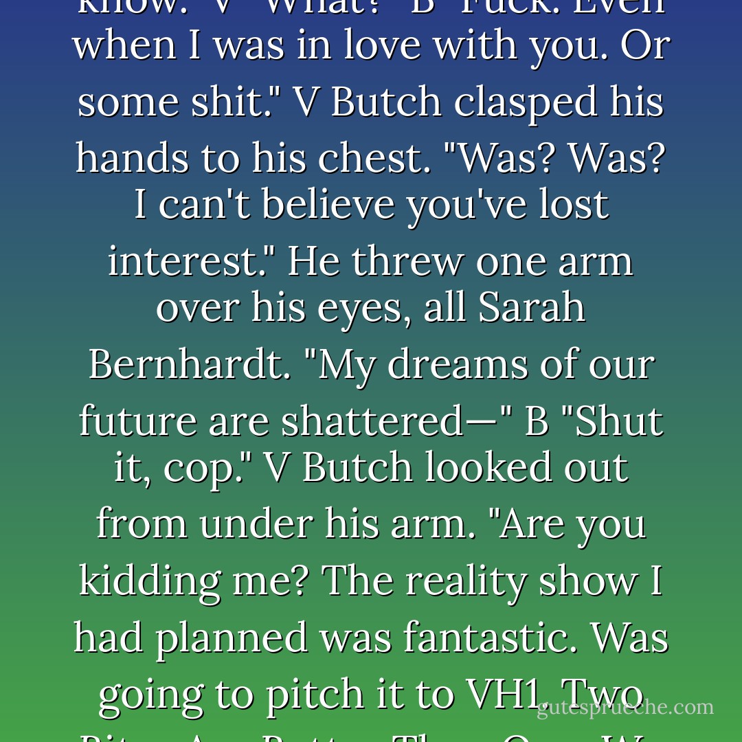 You've always been there for me. Always. Even when I…" V<br />"Even when you what?" B<br />"You know." V<br />"What?" B<br />"Fuck. Even when I was in love with you. Or some shit." V<br />Butch clasped his hands to his chest. "Was? Was? I can't believe you've lost interest." He threw one arm over his eyes, all Sarah Bernhardt. "My dreams of our future are shattered—" B<br />"Shut it, cop." V<br />Butch looked out from under his arm. "Are you kidding me? The reality show I had planned was fantastic. Was going to pitch it to VH1. Two Bites Are Better Than One. We were going to make millions ." B<br />"Oh, for the love. - J.R. Ward