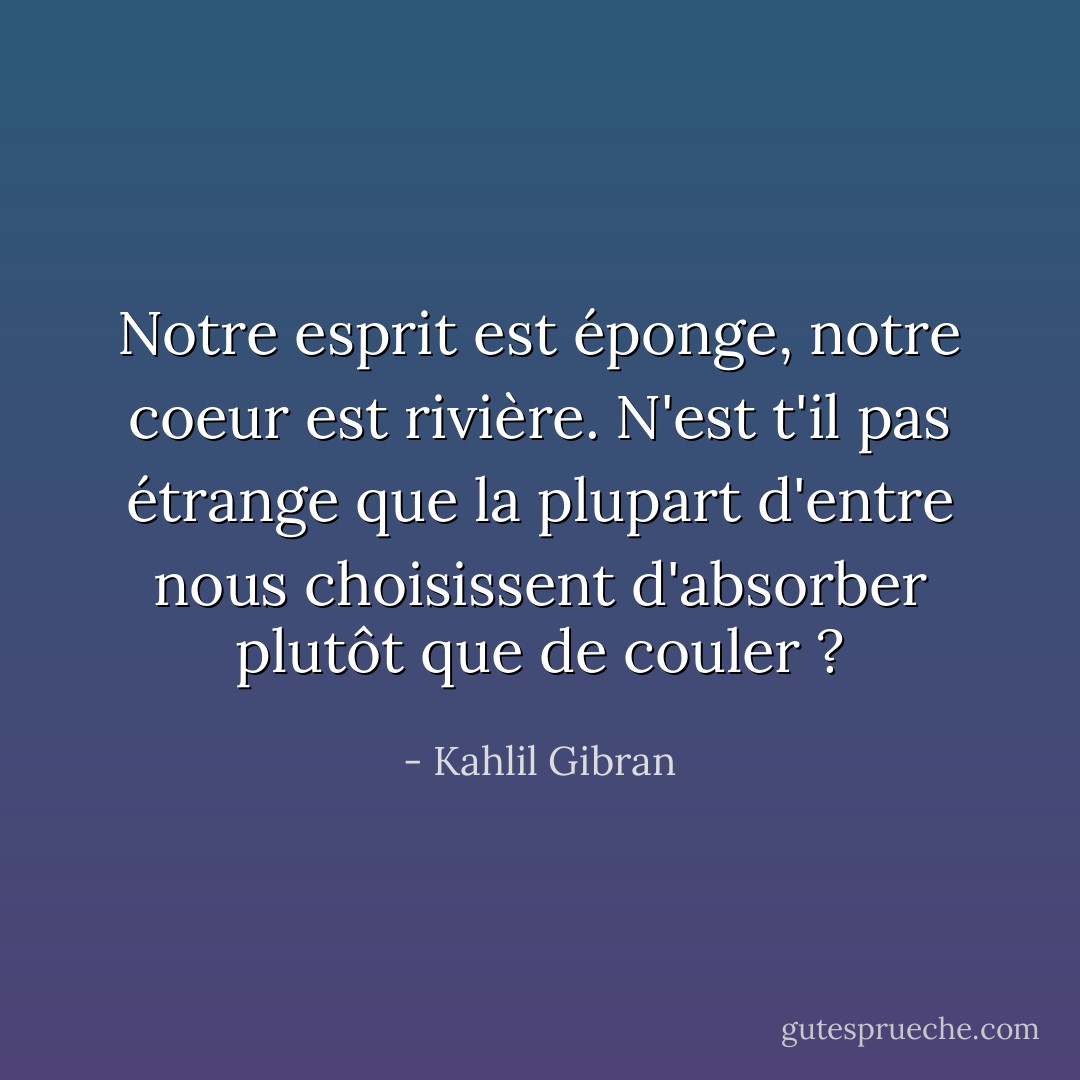 Notre esprit est éponge, notre coeur est rivière. N'est t'il pas étrange que la plupart d'entre nous choisissent d'absorber plutôt que de couler ? - Kahlil Gibran