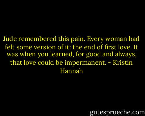 Jude remembered this pain. Every woman had felt some version of it: the end of first love. It was when you learned, for good and always, that love could be impermanent. - Kristin Hannah