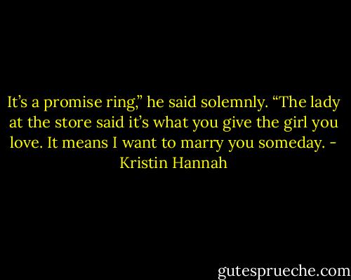 It’s a promise ring,” he said solemnly. “The lady at the store said it’s what you give the girl you love. It means I want to marry you someday. - Kristin Hannah