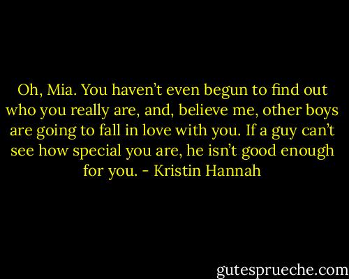 Oh, Mia. You haven’t even begun to find out who you really are, and, believe me, other boys are going to fall in love with you. If a guy can’t see how special you are, he isn’t good enough for you. - Kristin Hannah