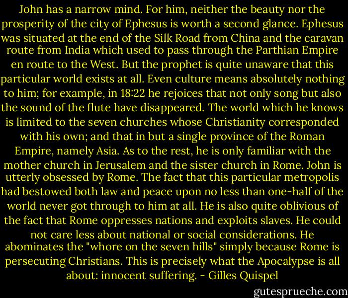 John has a narrow mind. For him, neither the beauty nor the prosperity of the city of Ephesus is worth a second glance. Ephesus was situated at the end of the Silk Road from China and the caravan route from India which used to pass through the Parthian Empire en route to the West. But the prophet is quite unaware that this particular world exists at all. Even culture means absolutely nothing to him; for example, in 18:22 he rejoices that not only song but also the sound of the flute have disappeared. The world which he knows is limited to the seven churches whose Christianity corresponded with his own; and that in but a single province of the Roman Empire, namely Asia. As to the rest, he is only familiar with the mother church in Jerusalem and the sister church in Rome.<br />John is utterly obsessed by Rome. The fact that this particular metropolis had bestowed both law and peace upon no less than one-half of the world never got through to him at all. He is also quite oblivious of the fact that Rome oppresses nations and exploits slaves. He could not care less about national or social considerations. He abominates the "whore on the seven hills" simply because Rome is persecuting Christians. This is precisely what the Apocalypse is all about: innocent suffering. - Gilles Quispel