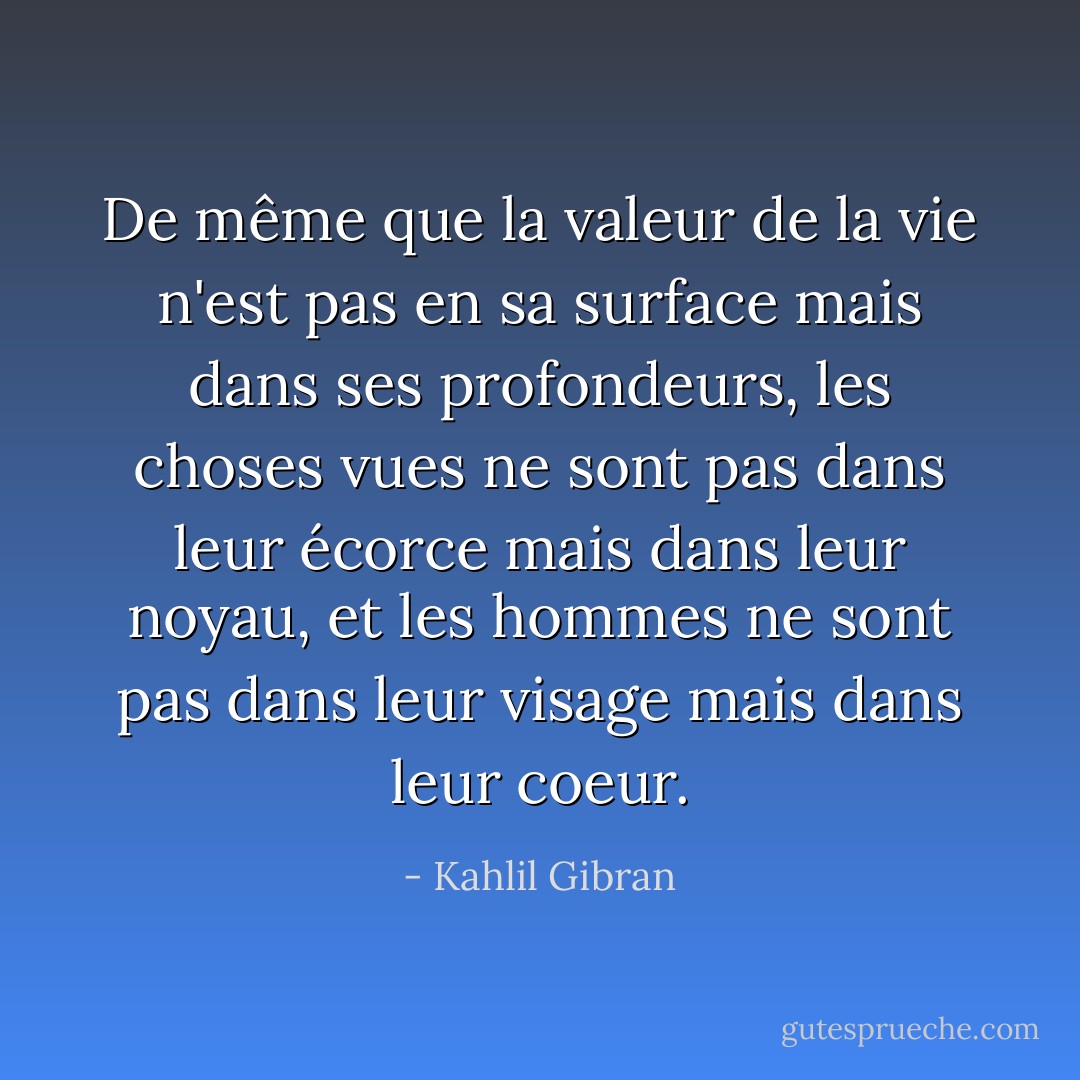 De même que la valeur de la vie n'est pas en sa surface mais dans ses profondeurs, les choses vues ne sont pas dans leur écorce mais dans leur noyau, et les hommes ne sont pas dans leur visage mais dans leur coeur. - Kahlil Gibran