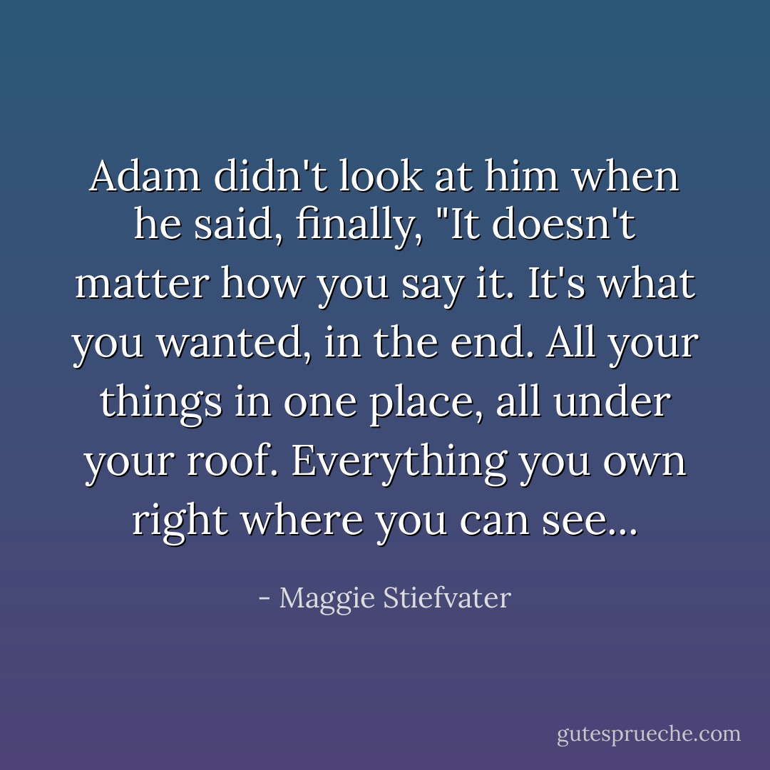 Adam didn't look at him when he said, finally, "It doesn't matter how you say it. It's what you wanted, in the end. All your things in one place, all under your roof. Everything you own right where you can see... - Maggie Stiefvater