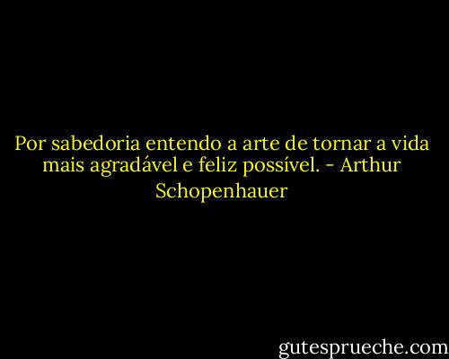 Por sabedoria entendo a arte de tornar a vida mais agradável e feliz possível. - Arthur Schopenhauer
