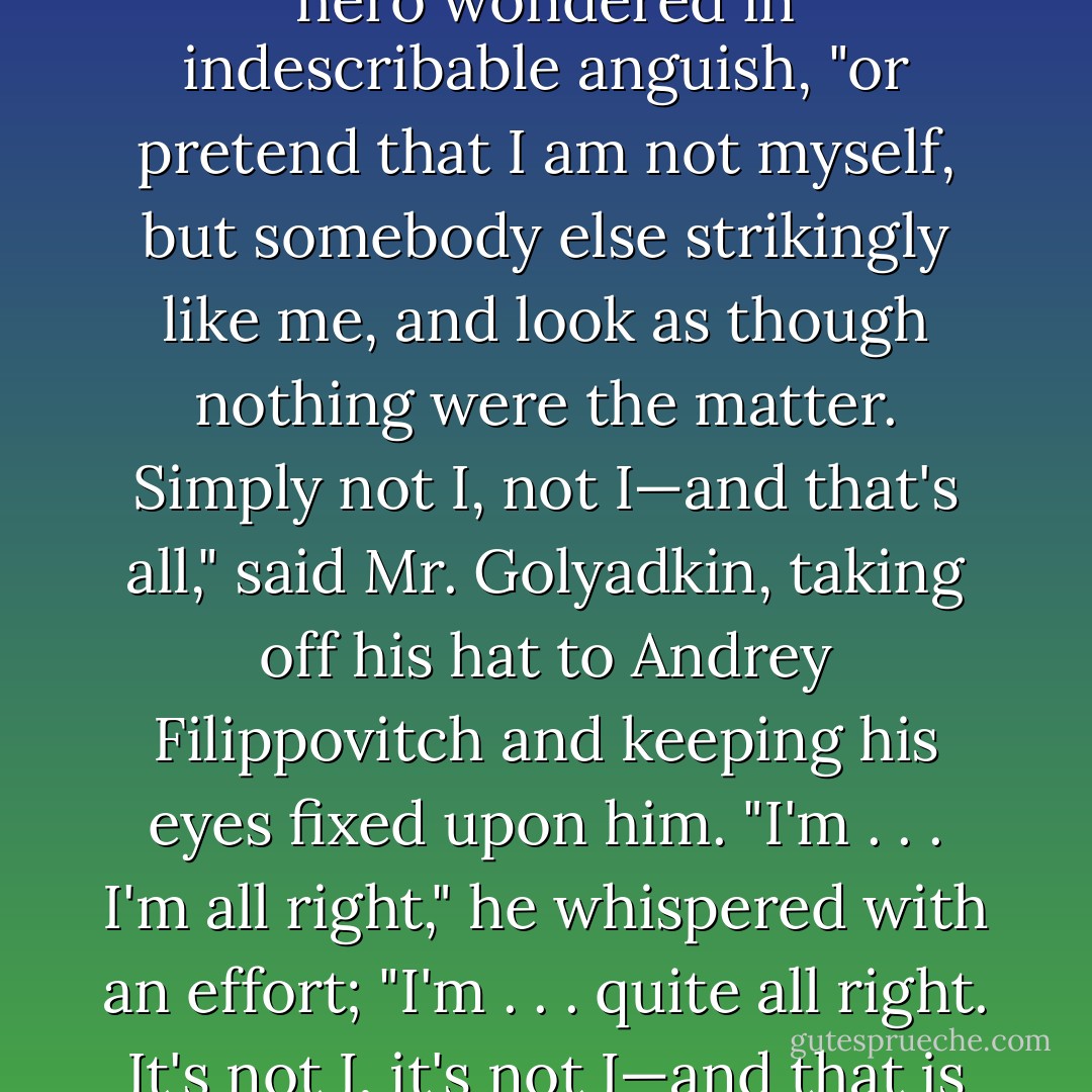 Bow or not? Call back or not? Recognize him or not?" our hero wondered in indescribable anguish, "or pretend that I am not myself, but somebody else strikingly like me, and look as though nothing were the matter. Simply not I, not I—and that's all," said Mr. Golyadkin, taking off his hat to Andrey Filippovitch and keeping his eyes fixed upon him. "I'm . . . I'm all right," he whispered with an effort; "I'm . . . quite all right. It's not I, it's not I—and that is the fact of the matter. - Fyodor Dostoevsky