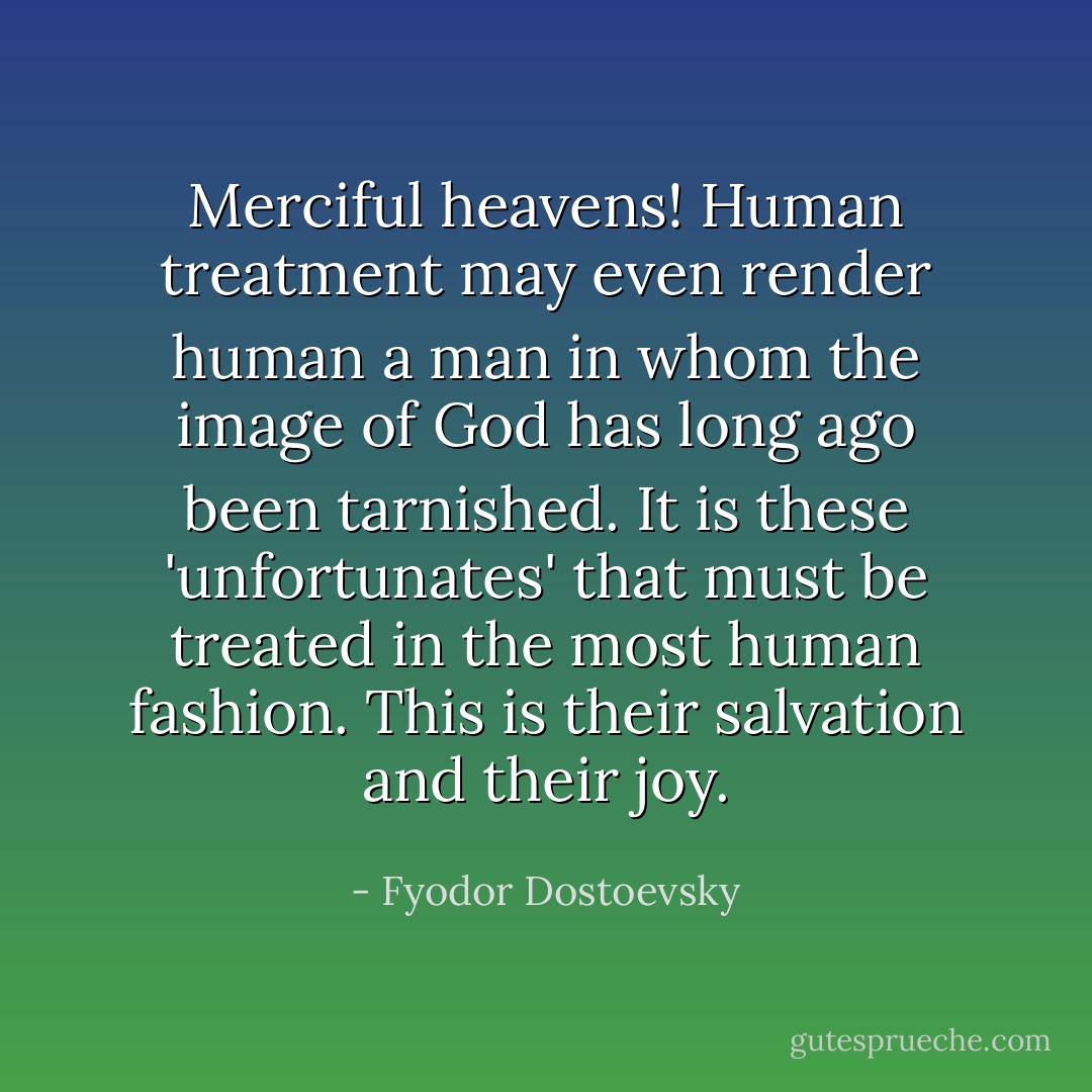 Merciful heavens! Human treatment may even render human a man in whom the image of God has long ago been tarnished. It is these 'unfortunates' that must be treated in the most human fashion. This is their salvation and their joy. - Fyodor Dostoevsky