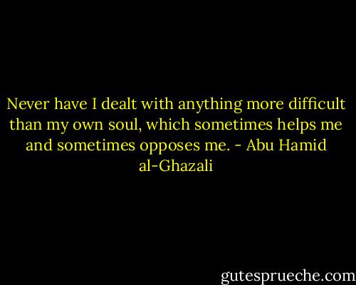 Never have I dealt with anything more difficult than my own soul, which sometimes helps me and sometimes opposes me. - Abu Hamid al-Ghazali