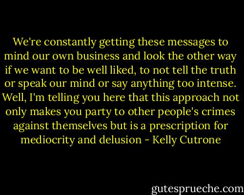 We're constantly getting these messages to mind our own business and look the other way if we want to be well liked, to not tell the truth or speak our mind or say anything too intense. Well, I'm telling you here that this approach not only makes you party to other people's crimes against themselves but is a prescription for mediocrity and delusion - Kelly Cutrone