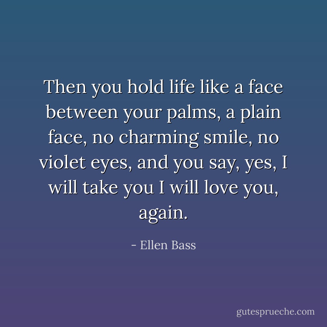 Then you hold life like a face<br />between your palms, a plain face,<br />no charming smile, no violet eyes,<br />and you say, yes, I will take you<br />I will love you, again. - Ellen Bass