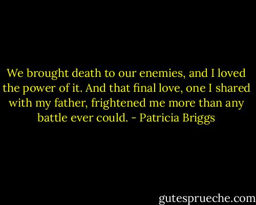 We brought death to our enemies, and I loved the power of it. And that final love, one I shared with my father, frightened me more than any battle ever could. - Patricia Briggs