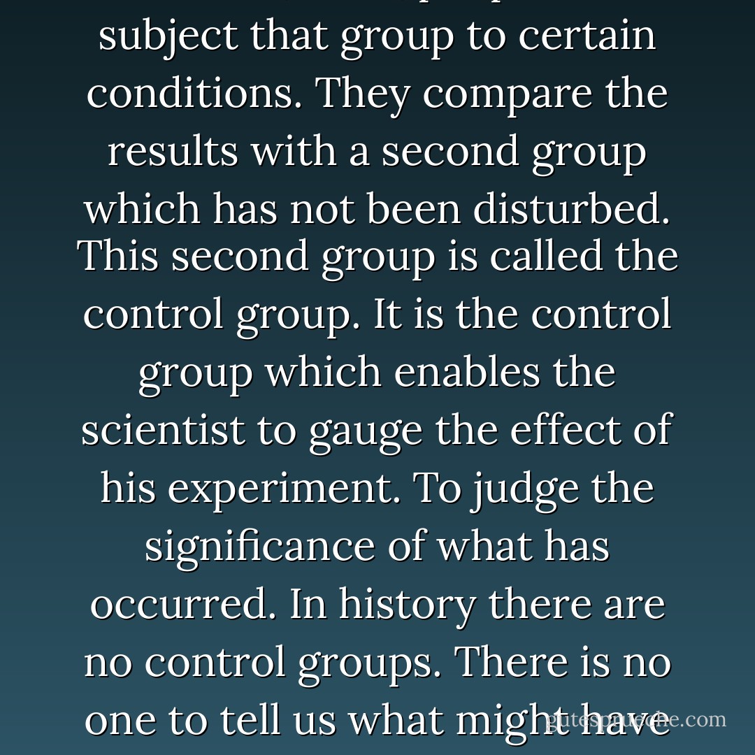 When I was in school I studied biology. I learned that in making their experiments scientists will take some group - bacteria, mice, people - and subject that group to certain conditions. They compare the results with a second group which has not been disturbed. This second group is called the control group. It is the control group which enables the scientist to gauge the effect of his experiment. To judge the significance of what has occurred. In history there are no control groups. There is no one to tell us what might have been. We weep over the might have been, but there is no might have been. There never was. - Cormac McCarthy