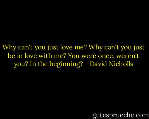 Why can't you just love me? Why can't you just be in love with me? You were once, weren't you? In the beginning? - David Nicholls