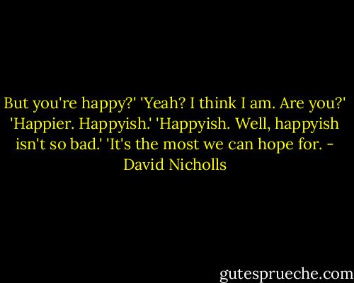 But you're happy?'<br />'Yeah? I think I am. Are you?'<br />'Happier. Happyish.'<br />'Happyish. Well, happyish isn't so bad.'<br />'It's the most we can hope for. - David Nicholls