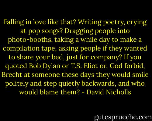 Falling in love like that? Writing poetry, crying at pop songs? Dragging people into photo-booths, taking a while day to make a compilation tape, asking people if they wanted to share your bed, just for company? If you quoted Bob Dylan or T.S. Eliot or, God forbid, Brecht at someone these days they would smile politely and step quietly backwards, and who would blame them? - David Nicholls