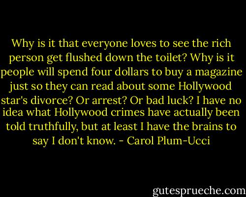 Why is it that everyone loves to see the rich person get flushed down the toilet? Why is it people will spend four dollars to buy a magazine just so they can read about some Hollywood star's divorce? Or arrest? Or bad luck? I have no idea what Hollywood crimes have actually been told truthfully, but at least I have the brains to say I don't know. - Carol Plum-Ucci