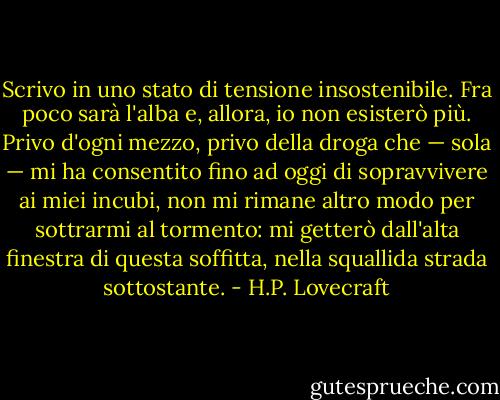 Scrivo in uno stato di tensione insostenibile. Fra poco sarà l'alba e, allora, io non esisterò più. Privo d'ogni mezzo, privo della droga che — sola — mi ha consentito fino ad oggi di sopravvivere ai miei incubi, non mi rimane altro modo per sottrarmi al tormento: mi getterò dall'alta finestra di questa soffitta, nella squallida strada sottostante. - H.P. Lovecraft