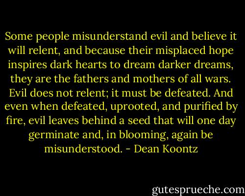 Some people misunderstand evil and believe it will relent, and because their misplaced hope inspires dark hearts to dream darker dreams, they are the fathers and mothers of all wars. Evil does not relent; it must be defeated. And even when defeated, uprooted, and purified by fire, evil leaves behind a seed that will one day germinate and, in blooming, again be misunderstood. - Dean Koontz