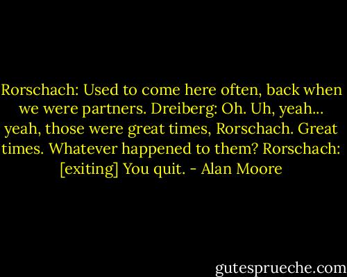 Rorschach: Used to come here often, back when we were partners.<br />Dreiberg: Oh. Uh, yeah... yeah, those were great times, Rorschach. Great times. Whatever happened to them?<br />Rorschach: [exiting] You quit. - Alan Moore