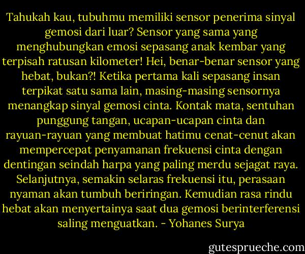 Tahukah kau, tubuhmu memiliki sensor penerima sinyal gemosi dari luar? Sensor yang sama yang menghubungkan emosi sepasang anak kembar yang terpisah ratusan kilometer! Hei, benar-benar sensor yang hebat, bukan?! Ketika pertama kali sepasang insan terpikat satu sama lain, masing-masing sensornya menangkap sinyal gemosi cinta. Kontak mata, sentuhan punggung tangan, ucapan-ucapan cinta dan rayuan-rayuan yang membuat hatimu cenat-cenut akan mempercepat penyamanan frekuensi cinta dengan dentingan seindah harpa yang paling merdu sejagat raya. Selanjutnya, semakin selaras frekuensi itu, perasaan nyaman akan tumbuh beriringan. Kemudian rasa rindu hebat akan menyertainya saat dua gemosi berinterferensi saling menguatkan. - Yohanes Surya