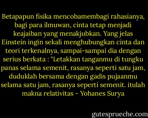 Betapapun fisika mencobamembagi rahasianya, bagi para ilmuwan, cinta tetap menjadi keajaiban yang menakjubkan. Yang jelas Einstein ingin sekali menghubungkan cinta dan teori terkenalnya, sampai-sampai dia dengan serius berkata : "Letakkan tanganmu di tungku panas selama semenit, rasanya seperti satu jam, duduklah bersama dengan gadis pujaanmu selama satu jam, rasanya seperti semenit. itulah makna relativitas - Yohanes Surya