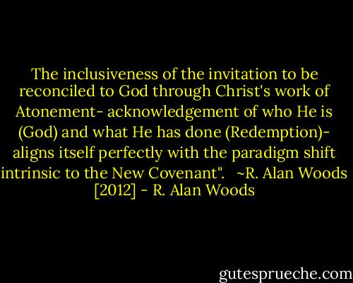 The inclusiveness of the invitation to be reconciled to God through Christ's work of Atonement- acknowledgement of who He is (God) and what He has done (Redemption)- aligns itself perfectly with the paradigm shift intrinsic to the New Covenant". <br /><br />~R. Alan Woods [2012] - R. Alan Woods