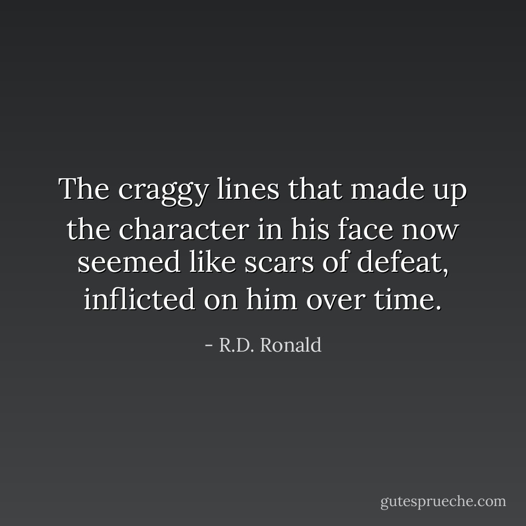The craggy lines that made up the character in his face now seemed like scars of defeat, inflicted on him over time. - R.D. Ronald