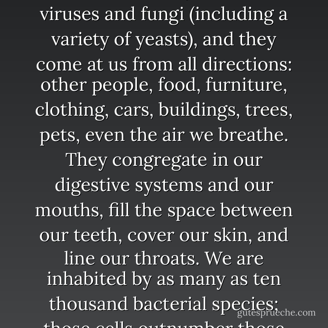 We inherit every one of our genes, but we leave the womb without a single microbe. As we pass through our mother's birth canal, we begin to attract entire colonies of bacteria. By the time a child can crawl, he has been blanketed by an enormous, unseen cloud of microorganisms--a hundred trillion or more. They are bacteria, mostly, but also viruses and fungi (including a variety of yeasts), and they come at us from all directions: other people, food, furniture, clothing, cars, buildings, trees, pets, even the air we breathe. They congregate in our digestive systems and our mouths, fill the space between our teeth, cover our skin, and line our throats. We are inhabited by as many as ten thousand bacterial species; those cells outnumber those which we consider our own by ten to one, and weigh, all told, about three pounds--the same as our brain. Together, they are referred to as our microbiome--and they play such a crucial role in our lives that scientists like [Martin J.] Blaser have begun to reconsider what it means to be human. - Michael Specter