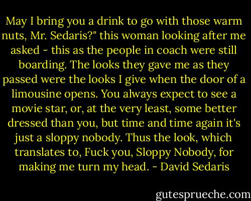 May I bring you a drink to go with those warm nuts, Mr. Sedaris?" this woman looking after me asked - this as the people in coach were still boarding. The looks they gave me as they passed were the looks I give when the door of a limousine opens. You always expect to see a movie star, or, at the very least, some better dressed than you, but time and time again it's just a sloppy nobody. Thus the look, which translates to, Fuck you, Sloppy Nobody, for making me turn my head. - David Sedaris