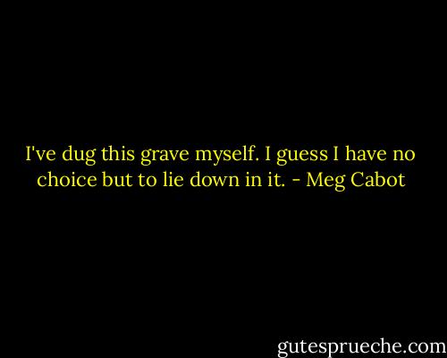 I've dug this grave myself. I guess I have no choice but to lie down in it. - Meg Cabot