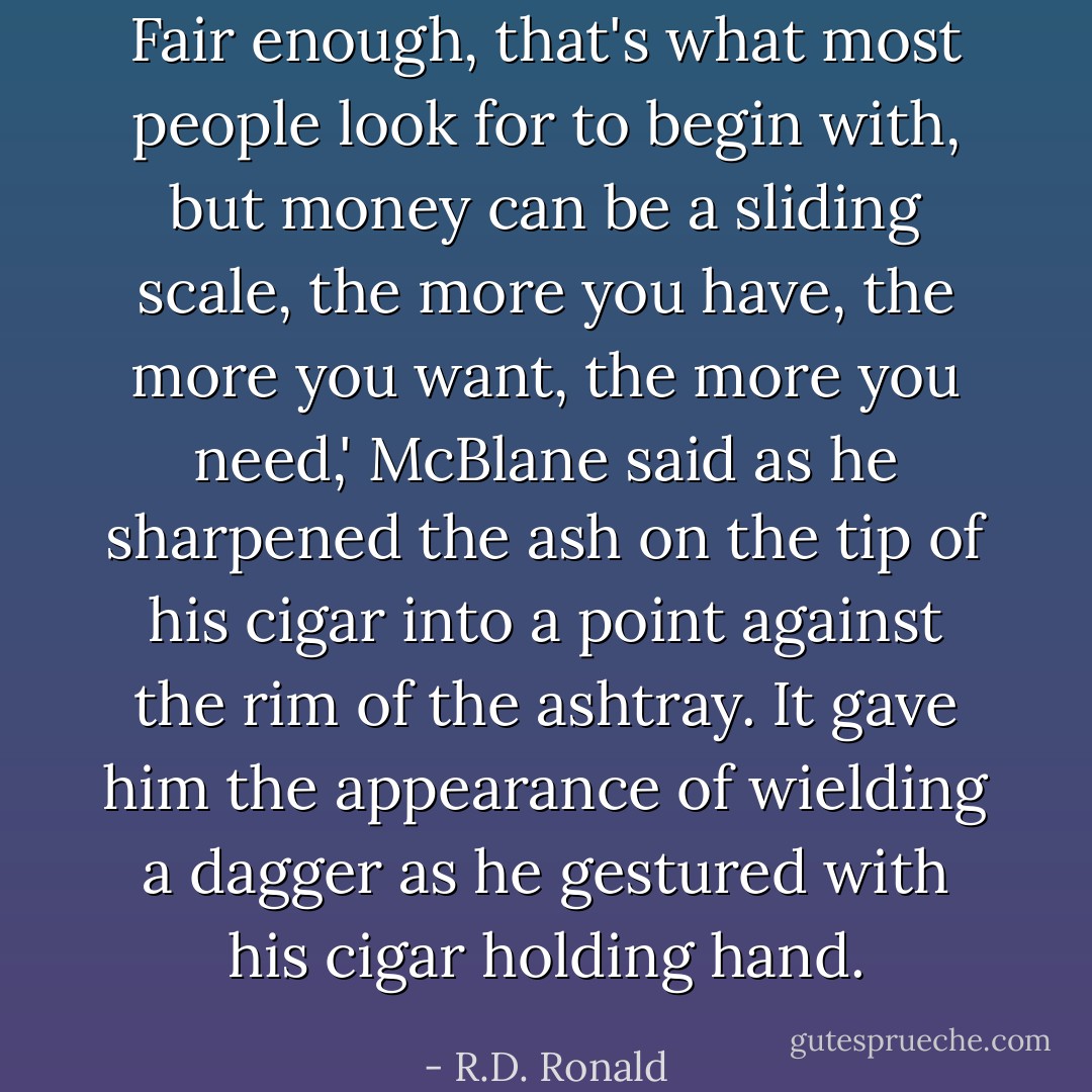 Fair enough, that's what most people look for to begin with, but money can be a sliding scale, the more you have, the more you want, the more you need,' McBlane said as he sharpened the ash on the tip of his cigar into a point against the rim of the ashtray. It gave him the appearance of wielding a dagger as he gestured with his cigar holding hand. - R.D. Ronald