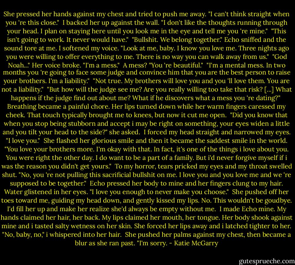 She pressed her hands against my chest and tried to push me away. "I can't think straight when you 're this close."<br /> I backed her up against the wall. "I don't like the thoughts running through your head. I plan on staying here until you look me in the eye and tell me you 're mine."<br /> "This isn't going to work. It never would have."<br /> "Bullshit. We belong together." Echo sniffed and the sound tore at me. I softened my voice. "Look at me, baby. I know you love me. Three nights ago you were willing to offer everything to me. There is no way you can walk away from us."<br /> "God Noah..." Her voice broke. "I'm a mess."<br /> A mess? "You 're beautiful."<br /> "I'm a mental mess. In two months you 're going to face some judge and convince him that you are the best person to raise your brothers. I'm a liability."<br /> "Not true. My brothers will love you and you 'll love them. You are not a liability."<br /> "But how will the judge see me? Are you really willing too take that risk? [...] What happens if the judge find out about me? What if he discovers what a mess you 're dating?"<br /> Breathing became a painful chore. Her lips turned down while her warm fingers caressed my cheek. That touch typically brought me to knees, but now it cut me open.<br /> "Did you know that when you stop being stubborn and accept i may be right on something, your eyes widen a little and you tilt your head to the side?" she asked.<br /> I forced my head straight and narrowed my eyes. "I love you."<br /> She flashed her glorious smile and then it became the saddest smile in the world. "You love your brothers more. I'm okay with that. In fact, it's one of the things i love about you. You were right the other day. I do want to be a part of a family. But i'd never forgive myself if i was the reason you didn't get yours."<br /> To my horror, tears pricked my eyes and my throat swelled shut. "No, you 're not pulling this sacrificial bullshit on me. I love you and you love me and we 're supposed to be together."<br /> Echo pressed her body to mine and her fingers clung to my hair. Water glistened in her eyes. "I love you enough to never make you choose."<br /> She pushed off her toes toward me, guiding my head down, and gently kissed my lips. No. This wouldn't be goudbye. I'd fill her up and make her realize she'd always be empty without me.<br /> I made Echo mine. My hands claimed her hair, her back. My lips claimed her mouth, her tongue. Her body shook against mine and i tasted salty wetness on her skin. She forced her lips away and i latched tighter to her. "No, baby, no," i whispered into her hair.<br /> She pushed her palms against my chest, then became a blur as she ran past. "I'm sorry. - Katie McGarry