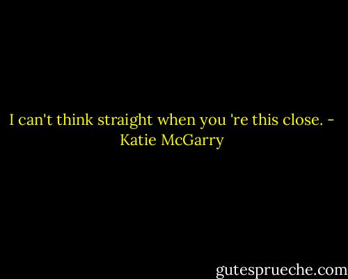 I can't think straight when you 're this close. - Katie McGarry
