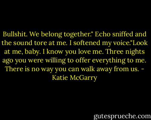 Bullshit. We belong together." Echo sniffed and the sound tore at me. I softened my voice."Look at me, baby. I know you love me. Three nights ago you were willing to offer everything to me. There is no way you can walk away from us. - Katie McGarry