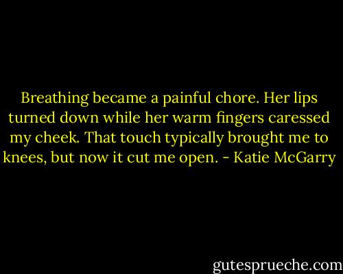Breathing became a painful chore. Her lips turned down while her warm fingers caressed my cheek. That touch typically brought me to knees, but now it cut me open. - Katie McGarry