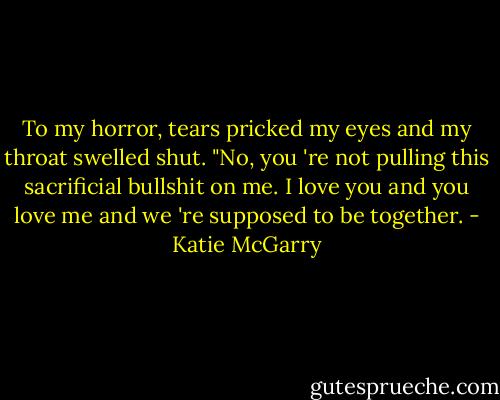 To my horror, tears pricked my eyes and my throat swelled shut. "No, you 're not pulling this sacrificial bullshit on me. I love you and you love me and we 're supposed to be together. - Katie McGarry
