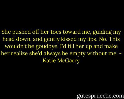 She pushed off her toes toward me, guiding my head down, and gently kissed my lips. No. This wouldn't be goudbye. I'd fill her up and make her realize she'd always be empty without me. - Katie McGarry