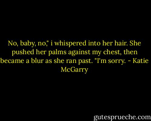 No, baby, no," i whispered into her hair.<br />She pushed her palms against my chest, then became a blur as she ran past. "I'm sorry. - Katie McGarry