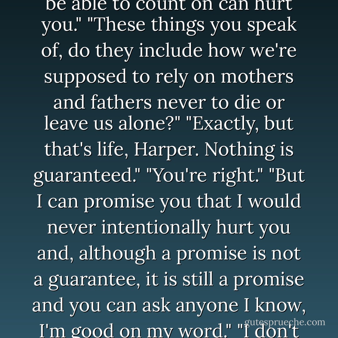 Anything can hurt you, Harper. Even things you're supposed to be able to count on can hurt you."<br />"These things you speak of, do they include how we're supposed to rely on mothers and fathers never to die or leave us alone?"<br />"Exactly, but that's life, Harper. Nothing is guaranteed."<br />"You're right."<br />"But I can promise you that I would never intentionally hurt you and, although a promise is not a guarantee, it is still a promise and you can ask anyone I know, I'm good on my word."<br />"I don't know why but I believe you. - Fisher Amelie
