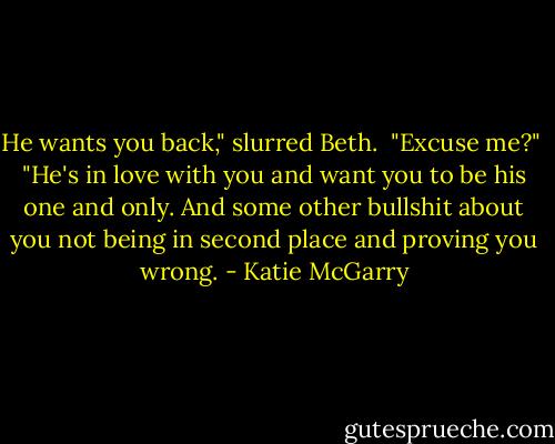 He wants you back," slurred Beth.<br /> "Excuse me?"<br /> "He's in love with you and want you to be his one and only. And some other bullshit about you not being in second place and proving you wrong. - Katie McGarry
