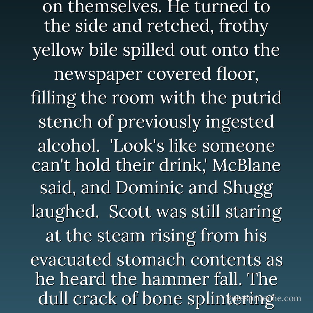 Scott could feel the contents of his stomach flip over and over on themselves. He turned to the side and retched, frothy yellow bile spilled out onto the newspaper covered floor, filling the room with the putrid stench of previously ingested alcohol.<br /><br />'Look's like someone can't hold their drink,' McBlane said, and Dominic and Shugg laughed.<br /><br />Scott was still staring at the steam rising from his evacuated stomach contents as he heard the hammer fall. The dull crack of bone splintering under its weight. - R.D. Ronald