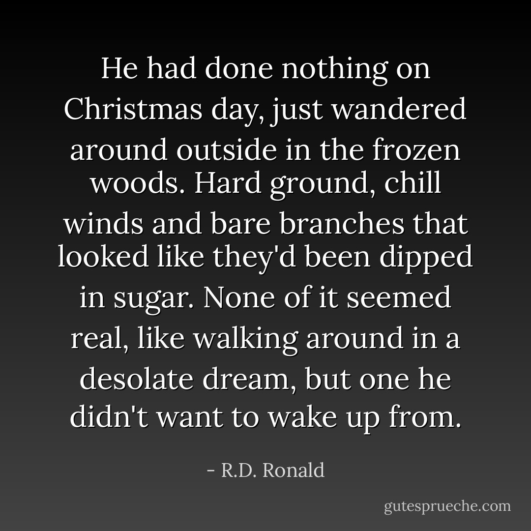 He had done nothing on Christmas day, just wandered around outside in the frozen woods. Hard ground, chill winds and bare branches that looked like they'd been dipped in sugar. None of it seemed real, like walking around in a desolate dream, but one he didn't want to wake up from. - R.D. Ronald