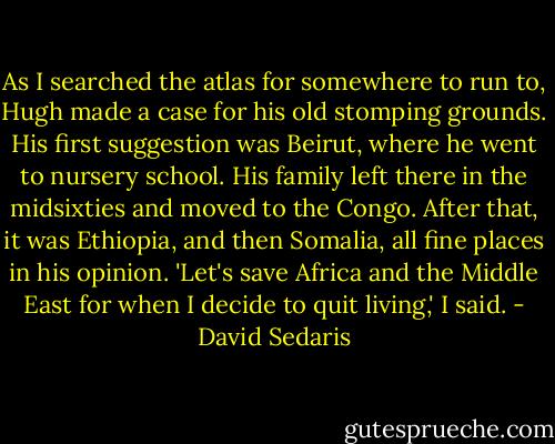 As I searched the atlas for somewhere to run to, Hugh made a case for his old stomping grounds. His first suggestion was Beirut, where he went to nursery school. His family left there in the midsixties and moved to the Congo. After that, it was Ethiopia, and then Somalia, all fine places in his opinion.<br />'Let's save Africa and the Middle East for when I decide to quit living,' I said. - David Sedaris