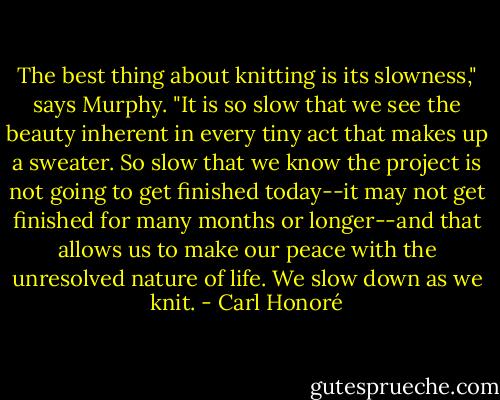 The best thing about knitting is its slowness," says Murphy. "It is so slow that we see the beauty inherent in every tiny act that makes up a sweater. So slow that we know the project is not going to get finished today--it may not get finished for many months or longer--and that allows us to make our peace with the unresolved nature of life. We slow down as we knit. - Carl Honoré