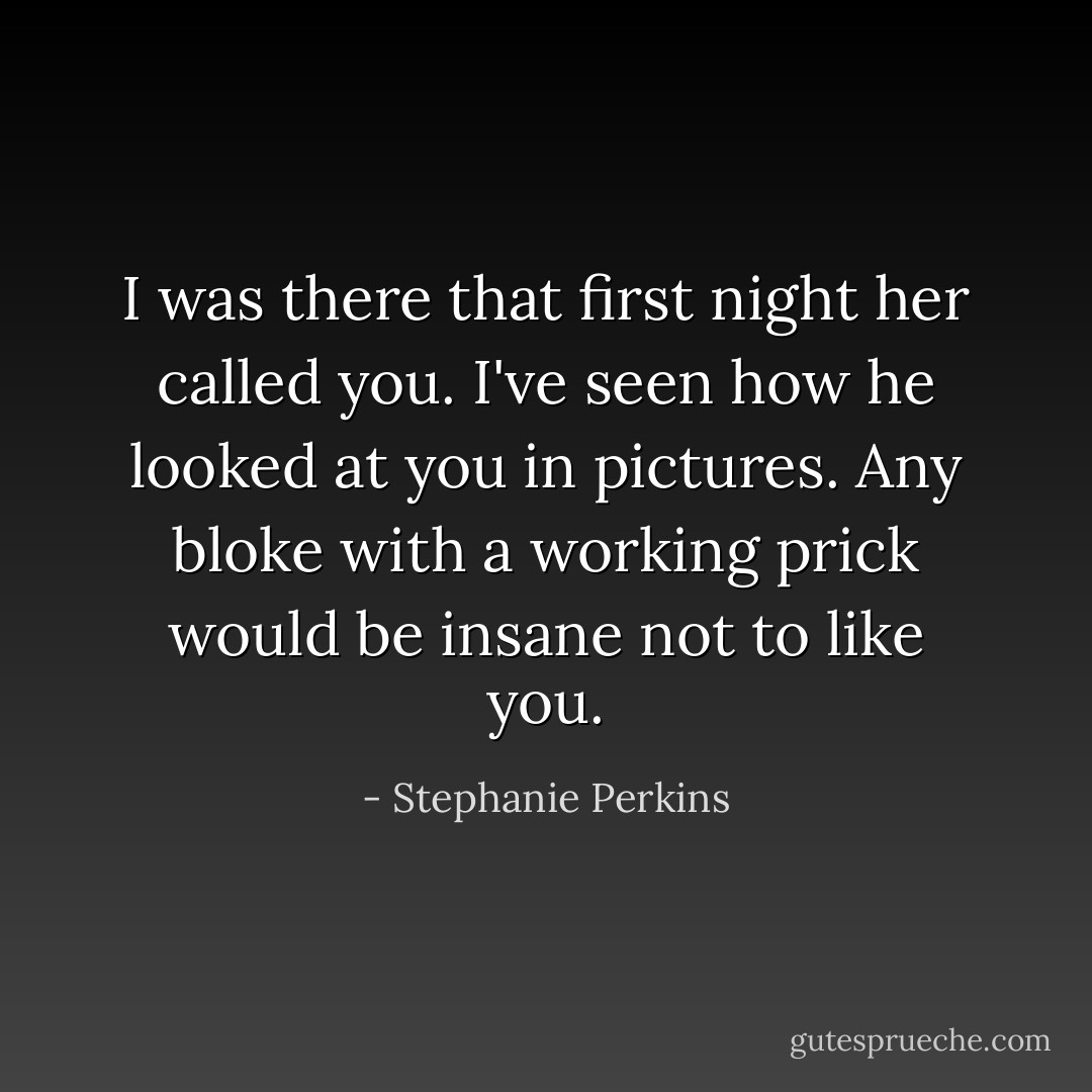 I was there that first night her called you. I've seen how he looked at you in pictures. Any bloke with a working prick would be insane not to like you. - Stephanie Perkins