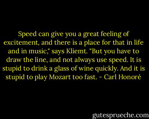 Speed can give you a great feeling of excitement, and there is a place for that in life and in music," says Kliemt. "But you have to draw the line, and not always use speed. It is stupid to drink a glass of wine quickly. And it is stupid to play Mozart too fast. - Carl Honoré